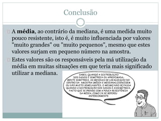 Conclusão 
A média, ao contrário da mediana, é uma medida muito 
pouco resistente, isto é, é muito influenciada por valores 
"muito grandes" ou "muito pequenos", mesmo que estes 
valores surjam em pequeno número na amostra. 
Estes valores são os responsáveis pela má utilização da 
média em muitas situações em que teria mais significado 
utilizar a mediana. 
 
