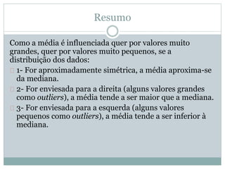 Resumo 
Como a média é influenciada quer por valores muito 
grandes, quer por valores muito pequenos, se a 
distribuição dos dados: 
1- For aproximadamente simétrica, a média aproxima-se 
da mediana. 
2- For enviesada para a direita (alguns valores grandes 
como outliers), a média tende a ser maior que a mediana. 
3- For enviesada para a esquerda (alguns valores 
pequenos como outliers), a média tende a ser inferior à 
mediana. 
 