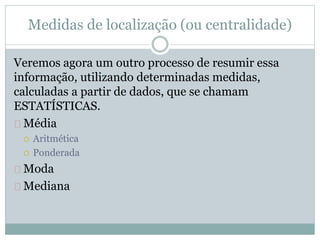 Medidas de localização (ou centralidade) 
Veremos agora um outro processo de resumir essa 
informação, utilizando determinadas medidas, 
calculadas a partir de dados, que se chamam 
ESTATÍSTICAS. 
Média 
 Aritmética 
 Ponderada 
Moda 
Mediana 
 