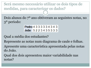 Será mesmo necessário utilizar os dois tipos de 
medidas, para caracterizar os dados? 
Dois alunos do 7º ano obtiveram as seguintes notas, no 
3º período: 
Qual a média dos estudantes? 
Represente as notas num diagrama de caule e folhas. 
Apresente uma característica apresentada pelas notas 
do João. 
Qual dos dois apresentou maior variabilidade nas 
notas? 
 
