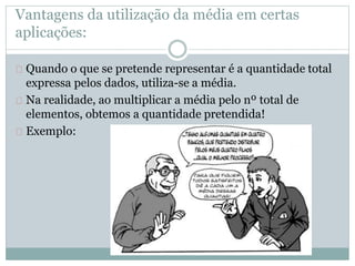Vantagens da utilização da média em certas 
aplicações: 
Quando o que se pretende representar é a quantidade total 
expressa pelos dados, utiliza-se a média. 
Na realidade, ao multiplicar a média pelo nº total de 
elementos, obtemos a quantidade pretendida! 
Exemplo: 
 