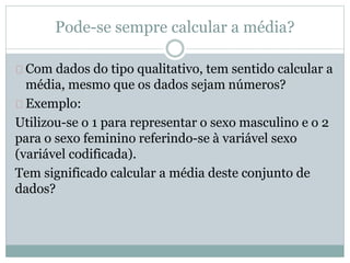 Pode-se sempre calcular a média? 
Com dados do tipo qualitativo, tem sentido calcular a 
média, mesmo que os dados sejam números? 
Exemplo: 
Utilizou-se o 1 para representar o sexo masculino e o 2 
para o sexo feminino referindo-se à variável sexo 
(variável codificada). 
Tem significado calcular a média deste conjunto de 
dados? 
 