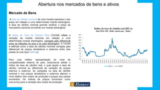 Abertura nos mercados de bens e ativos
Mercado de Bens
A taxa de câmbio nominal de uma moeda expressa o seu
preço em relação a uma determinada moeda estrangeira.
A taxa de câmbio nominal permite verificar o preço da
mercadoria nacional convertido em moeda estrangeira.
O Índice de Taxa de Câmbio Real (TxCbR) reflete a
variação da moeda nacional em relação a uma
determinada moeda estrangeira, corrigida pelo diferencial
entre as inflações do país e do país estrangeiro. A TxCbR
é definida como a taxa de câmbio nominal corrigida pelo
diferencial de preços domésticos e externos entre dois
países (é uma taxa bilateral).
Para uma melhor representação do nível de
competitividade externa do país, costuma-se adotar o
índice de taxa de câmbio real, o qual ajusta a taxa de
câmbio nominal ao diferencial de variação de preços
internos e externos. As variações na taxa de câmbio
nominal e nos preços domésticos e externos alteram o
nível relativo dos custos de produção e preços dos países
envolvidos. Os índices de preços funcionam como
uma proxy para a variação dos custos de produção.
 
