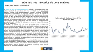Abertura nos mercados de bens e ativos
Taxa de Câmbio Multilateral
O Índice de Taxa de Câmbio Real Efetiva (TxCbRE) aprimora a análise por
efetuar o cálculo da taxa de câmbio real em relação a um conjunto de
países e moedas (uma cesta de países e moedas), em geral escolhidos
conforme sua importância no comércio exterior, em vez de realizar o
cálculo restrito a uma única relação bilateral. São calculados os diversos
índices de taxa de câmbio real, em seguida são calculadas as respectivas
taxas de variação mensais desses índices, e por fim é calculada a
variação do índice de taxa de câmbio efetiva, mediante a ponderação das
variações das moedas e preços em cada país incluído na cesta de países
pela participação individual de cada país no comércio bilateral dentro da
cesta de referência.
A TxCbR e a TxCbRE são um ponto de partida para a análise da
competitividade da produção do país em face à produção do país ou os
países estrangeiros em questão. Um aumento da TxCbR ou da TxCbRE
representa desvalorização da moeda nacional em termos reais, o que
amplia a competitividade tanto das exportações quanto da produção
interna substituta de produtos importados. A evolução do índice reflete,
portanto, ganho ou perda de competitividade da produção do país. O
aumento do índice é positivo para o setor exportador, que pode reduzir
seus preços no mercado externo sem que sua receita em moeda nacional
seja reduzida (a depender da elasticidade-preço das exportações pode
haver, inclusive, ganho de receita).
O grau de competitividade do país, no entanto, é influenciado por outros
fatores, aplicáveis a todos os países, tais como alterações nas proteções
tarifárias e não-tarifárias, nas políticas macroeconômicas e nos níveis de
produtividade. Quando possível, é desejável considerar essas outras
variáveis no estudo do tema em questão.
 