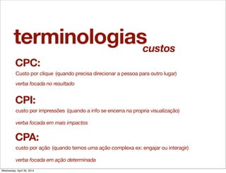 terminologias
CPC:
Custo por clique
CPI:
custo por impressões
(quando precisa direcionar a pessoa para outro lugar)
(quando a info se encerra na propria visualização)
verba focada no resultado
verba focada em mais impactos
CPA:
custo por ação (quando temos uma ação complexa ex: engajar ou interagir)
verba focada em ação determinada
custos
Wednesday, April 30, 2014
 