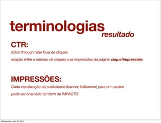 terminologias
CTR:
(Click through rate) Taxa de cliques
relação entre o número de cliques e as impressões da página clique/impressões
IMPRESSÕES:
Cada visualização da publicidade (banner, fullbanner) para um usuário
pode ser chamado também de IMPACTO
resultado
Wednesday, April 30, 2014
 