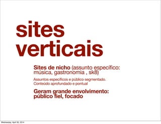sites
verticais
Sites de nicho (assunto específico:
música, gastronomia , sk8)
Assuntos específicos e público segmentado.
Conteúdo aprofundado e pontual
Geram grande envolvimento:
público fiel, focado
Wednesday, April 30, 2014
 