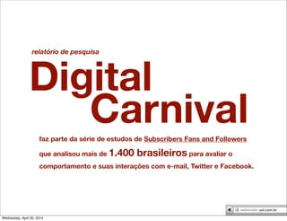 faz parte da série de estudos de Subscribers Fans and Followers
que analisou mais de 1.400 brasileiros para avaliar o
comportamento e suas interações com e-mail, Twitter e Facebook.
Digital
relatório de pesquisa
Carnival
Wednesday, April 30, 2014
 