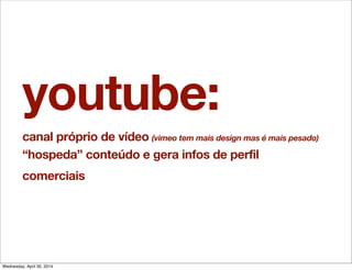 youtube:
canal próprio de vídeo (vimeo tem mais design mas é mais pesado)
“hospeda” conteúdo e gera infos de perfil
comerciais
Wednesday, April 30, 2014
 