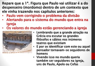 Repare que a 1ª. Figura que Paulo vai utilizar é a do
despenseiro (mordomo) dentro de um contexto que
ele vinha trazendo nos capítulos anteriores:
• Paulo vem corrigindo o problema da divisão
• Alertando para o sistema do mundo que entra na
igreja
• Os valores do mundo estão gerenciando a igreja
• Lembrando que a grande atração na
Grécia era escutar os grandes
filósofos e sábios nos inúmeros
teatros que existiam
• E por se identificar com este ou aquel
pensador tornavam-se seguidores de
homens
• Vivendo isso no mundo queria
também ser seguidores na igreja,
uns de Paulo, Apolo ou Cefas
 