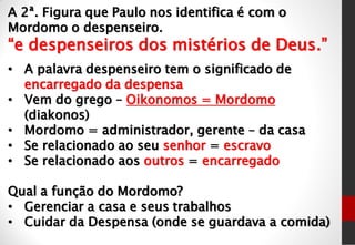 A 2ª. Figura que Paulo nos identifica é com o
Mordomo o despenseiro.
“e despenseiros dos mistérios de Deus.”
• A palavra despenseiro tem o significado de
encarregado da despensa
• Vem do grego – Oikonomos = Mordomo
(diakonos)
• Mordomo = administrador, gerente – da casa
• Se relacionado ao seu senhor = escravo
• Se relacionado aos outros = encarregado
Qual a função do Mordomo?
• Gerenciar a casa e seus trabalhos
• Cuidar da Despensa (onde se guardava a comida)
 