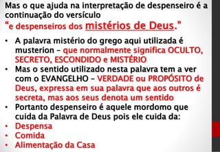 Mas o que ajuda na interpretação de despenseiro é a
continuação do versículo
“e despenseiros dos mistérios de Deus.”
• A palavra mistério do grego aqui utilizada é
musterion – que normalmente significa OCULTO,
SECRETO, ESCONDIDO e MISTÉRIO
• Mas o sentido utilizado nesta palavra tem a ver
com o EVANGELHO – VERDADE ou PROPÓSITO de
Deus, expressa em sua palavra que aos outros é
secreta, mas aos seus denota um sentido
• Portanto despenseiro é aquele mordomo que
cuida da Palavra de Deus pois ele cuida da:
• Despensa
• Comida
• Alimentação da Casa
 