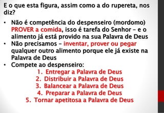 E o que esta figura, assim como a do rupereta, nos
diz?
• Não é competência do despenseiro (mordomo)
PROVER a comida, isso é tarefa do Senhor – e o
alimento já está provido na sua Palavra de Deus
• Não precisamos – inventar, prover ou pegar
qualquer outro alimento porque ele já existe na
Palavra de Deus
• Compete ao despenseiro:
1. Entregar a Palavra de Deus
2. Distribuir a Palavra de Deus
3. Balancear a Palavra de Deus
4. Preparar a Palavra de Deus
5. Tornar apetitosa a Palavra de Deus
 