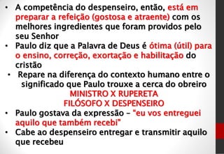 • A competência do despenseiro, então, está em
preparar a refeição (gostosa e atraente) com os
melhores ingredientes que foram providos pelo
seu Senhor
• Paulo diz que a Palavra de Deus é ótima (útil) para
o ensino, correção, exortação e habilitação do
cristão
• Repare na diferença do contexto humano entre o
significado que Paulo trouxe a cerca do obreiro
MINISTRO X RUPERETA
FILÓSOFO X DESPENSEIRO
• Paulo gostava da expressão – “eu vos entreguei
aquilo que também recebi”
• Cabe ao despenseiro entregar e transmitir aquilo
que recebeu
 