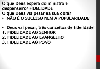 O que Deus espera do ministro e
despenseiro? FIDELIDADE
O que Deus via pesar na sua obra?
• NÃO É O SUCESSO NEM A POPULARIDADE
• Deus vai pesar, três conceitos de fidelidade
1. FIDELIDADE AO SENHOR
2. FIDELIDADE AO EVANGELHO
3. FIDELIDADE AO POVO
 