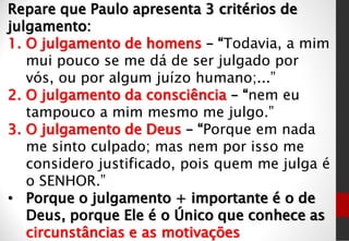 Repare que Paulo apresenta 3 critérios de
julgamento:
1. O julgamento de homens – “Todavia, a mim
mui pouco se me dá de ser julgado por
vós, ou por algum juízo humano;...”
2. O julgamento da consciência – “nem eu
tampouco a mim mesmo me julgo.”
3. O julgamento de Deus – “Porque em nada
me sinto culpado; mas nem por isso me
considero justificado, pois quem me julga é
o SENHOR.”
• Porque o julgamento + importante é o de
Deus, porque Ele é o Único que conhece as
circunstâncias e as motivações
 