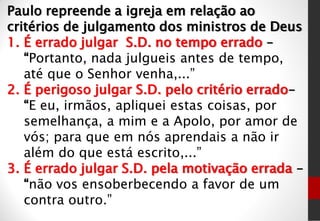 Paulo repreende a igreja em relação ao
critérios de julgamento dos ministros de Deus
1. É errado julgar S.D. no tempo errado –
“Portanto, nada julgueis antes de tempo,
até que o Senhor venha,...”
2. É perigoso julgar S.D. pelo critério errado–
“E eu, irmãos, apliquei estas coisas, por
semelhança, a mim e a Apolo, por amor de
vós; para que em nós aprendais a não ir
além do que está escrito,...”
3. É errado julgar S.D. pela motivação errada –
“não vos ensoberbecendo a favor de um
contra outro.”
 