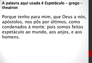 A palavra aqui usada é Espetáculo – grego –
theatron
Porque tenho para mim, que Deus a nós,
apóstolos, nos pôs por últimos, como
condenados à morte; pois somos feitos
espetáculo ao mundo, aos anjos, e aos
homens.
 