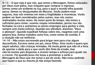 9-13 - O que vejo é que nós, que temos a Mensagem, fomos colocados
por Deus num palco, mas ninguém quer comprar o ingresso.
Somos como um acidente na rua, para o qual o mundo olha quando
passa. Somos os desajustados do Messias. Vocês podem estar
seguros, mas nós vivemos em meio a fragilidades e incertezas. Vocês
podem ser bem considerados pelos outros, mas nós somos
maltratados muitas vezes. Na maior parte do tempo, não temos o
suficiente para comer, usamos roupas remendadas, portas nos são
fechadas na cara e aceitamos os piores empregos para ganhar a vida,
sempre com muito esforço. Quando nos ofendem, dizemos: “Deus
o abençoe”. Quando espalham fofocas sobre nós, reagimos com uma
palavra boa. Somos tratados como lixo, como restos de comida. E
a situação não vai melhorar.
14-16 - Não estou escrevendo para brigar nem para criar algum
desconforto. Escrevo como um pai, meus filhos. Amo vocês e quero que
sejam adultos, não crianças mimadas. Há muita gente que não vê a hora
de apontar o dedo para o que vocês têm feito de errado, mas
não há muitos pais dispostos a investir tempo e esforço para ajudá-los
a crescer. Foi quando Jesus me levou a proclamar a vocês a
Mensagem de Deus que me tornei o pai de vocês. Não estou pedindo
que façam o que eu mesmo já não esteja fazendo.
 