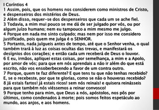 I Coríntios 4
1 Assim, pois, que os homens nos considerem como ministros de Cristo,
e despenseiros dos mistérios de Deus.
2 Além disso, requer-se dos despenseiros que cada um se ache fiel.
3 Todavia, a mim mui pouco se me dá de ser julgado por vós, ou por
algum juízo humano; nem eu tampouco a mim mesmo me julgo.
4 Porque em nada me sinto culpado; mas nem por isso me considero
justificado, pois quem me julga é o SENHOR.
5 Portanto, nada julgueis antes de tempo, até que o Senhor venha, o qual
também trará à luz as coisas ocultas das trevas, e manifestará os
desígnios dos corações; e então cada um receberá de Deus o louvor.
6 E eu, irmãos, apliquei estas coisas, por semelhança, a mim e a Apolo,
por amor de vós; para que em nós aprendais a não ir além do que está
escrito, não vos ensoberbecendo a favor de um contra outro.
7 Porque, quem te faz diferente? E que tens tu que não tenhas recebido?
E, se o recebeste, por que te glorias, como se não o houveras recebido?
8 Já estais fartos! já estais ricos! sem nós reinais! e quisera reinásseis
para que também nós viéssemos a reinar convosco!
9 Porque tenho para mim, que Deus a nós, apóstolos, nos pôs por
últimos, como condenados à morte; pois somos feitos espetáculo ao
mundo, aos anjos, e aos homens.
 