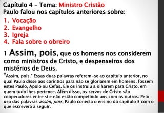 Capítulo 4 – Tema: Ministro Cristão
Paulo falou nos capítulos anteriores sobre:
1. Vocação
2. Evangelho
3. Igreja
4. Fala sobre o obreiro
1 Assim, pois, que os homens nos considerem
como ministros de Cristo, e despenseiros dos
mistérios de Deus.
“Assim, pois.” Essas duas palavras referem-se ao capítulo anterior, no
qual Paulo disse aos coríntios para não se gloriarem em homens, fossem
estes Paulo, Apolo ou Cefas. Ele os instruiu a olharem para Cristo, em
quem tudo lhes pertence. Além disso, os servos de Cristo são
cooperadores entre si e não estão competindo uns com os outros. Pelo
uso das palavras assim, pois, Paulo conecta o ensino do capítulo 3 com o
que escreverá a seguir.
 