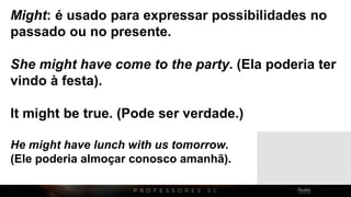 Might: é usado para expressar possibilidades no
passado ou no presente.
She might have come to the party. (Ela poderia ter
vindo à festa).
It might be true. (Pode ser verdade.)
He might have lunch with us tomorrow.
(Ele poderia almoçar conosco amanhã).
 