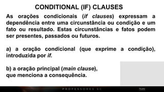 CONDITIONAL (IF) CLAUSES
As orações condicionais (if clauses) expressam a
dependência entre uma circunstância ou condição e um
fato ou resultado. Estas circunstâncias e fatos podem
ser presentes, passados ou futuros.
a) a oração condicional (que exprime a condição),
introduzida por if.
b) a oração principal (main clause),
que menciona a consequência.
 