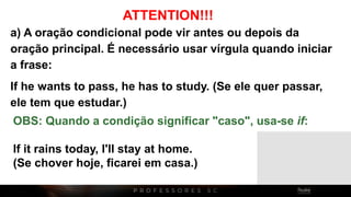 ATTENTION!!!
a) A oração condicional pode vir antes ou depois da
oração principal. É necessário usar vírgula quando iniciar
a frase:
If he wants to pass, he has to study. (Se ele quer passar,
ele tem que estudar.)
OBS: Quando a condição significar "caso", usa-se if:
If it rains today, I'll stay at home.
(Se chover hoje, ficarei em casa.)
 