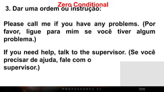 3. Dar uma ordem ou instrução:
Please call me if you have any problems. (Por
favor, ligue para mim se você tiver algum
problema.)
If you need help, talk to the supervisor. (Se você
precisar de ajuda, fale com o
supervisor.)
Zero Conditional
 