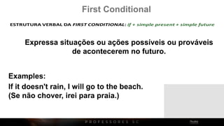 First Conditional
Expressa situações ou ações possíveis ou prováveis
de acontecerem no futuro.
If it doesn't rain, I will go to the beach.
(Se não chover, irei para praia.)
Examples:
 