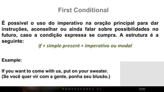 Example:
If you want to come with us, put on your sweater.
(Se você quer vir com a gente, ponha seu blusão.)
First Conditional
É possível o uso do imperativo na oração principal para dar
instruções, aconselhar ou ainda falar sobre possibilidades no
futuro, caso a condição expressa se cumpra. A estrutura é a
seguinte:
 