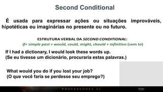 É usada para expressar ações ou situações improváveis,
hipotéticas ou imaginárias no presente ou no futuro.
Second Conditional
If I had a dictionary, I would look these words up.
(Se eu tivesse um dicionário, procuraria estas palavras.)
What would you do if you lost your job?
(O que você faria se perdesse seu emprego?)
 