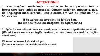 1. Nas orações condicionais, o verbo to be no passado tem a
forma were para todas as pessoas. Convém salienter, entretanto, que,
na linguagem mais informal, was é aceito em vez de were na 1ª e
3ª pessoas:
If he weren't so arrogant, I'd forgive him.
(Se ele não fosse tão arrogante, eu o perdoaria.)
2. Após I e we, should pode ser usado com o mesmo significado de would.
(Would é mais comum no inglês moderno; é raro o uso de should no inglês
americano.):
If I knew her name, I should tell you.
(Se eu soubesse o nome dela, eu diria a você.)
ATTENTION!!!
 