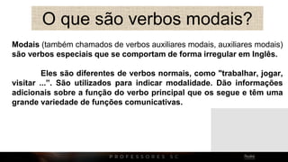 O que são verbos modais?
Modais (também chamados de verbos auxiliares modais, auxiliares modais)
são verbos especiais que se comportam de forma irregular em Inglês.
Eles são diferentes de verbos normais, como "trabalhar, jogar,
visitar ...”. São utilizados para indicar modalidade. Dão informações
adicionais sobre a função do verbo principal que os segue e têm uma
grande variedade de funções comunicativas.
 