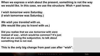 When we express a wish about the present, something is not the way
we would like. In this case, we use the structure: Wish + past tense.
I wish tomorrow were Saturday.
(I wish tomorrow was Saturday.)
We wish you traveled with us.
(We would like you to travel with us.)
Did you realize that we use tomorrow with were
instead of was , which would be common? It’s just
that we are using the subjunctive, to talk about
something that is not real.
This is the only big change from past use after “wish”.
 