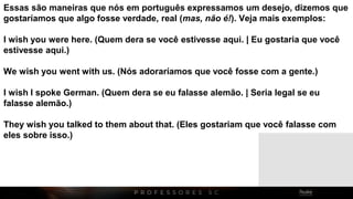 Essas são maneiras que nós em português expressamos um desejo, dizemos que
gostaríamos que algo fosse verdade, real (mas, não é!). Veja mais exemplos:
I wish you were here. (Quem dera se você estivesse aqui. | Eu gostaria que você
estivesse aqui.)
We wish you went with us. (Nós adoraríamos que você fosse com a gente.)
I wish I spoke German. (Quem dera se eu falasse alemão. | Seria legal se eu
falasse alemão.)
They wish you talked to them about that. (Eles gostariam que você falasse com
eles sobre isso.)
 