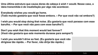 Uma última estrutura que causa dores de cabeça é wish + would. Nesse caso, a
ideia transmitida é de insatisfação por algo não acontecer.
Everybody wishes you would go home.
(Todo mundo gostaria que você fosse embora. – Por que você não vai embora?)
I wish you would stop doing that noise. (Eu gostaria que você parasse com esse
barulho. – Por que você não para com esse barulho?)
Don’t you wish that this moment would last forever?
(Você não gostaria que este momento durasse para sempre?)
I wish you wouldn’t drive so fast. (Eu gostaria que você não
dirigisse tão rápido. – Por favor, não dirija tão rápido.)
 