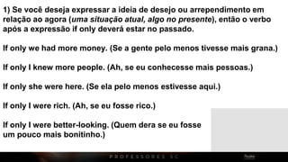 1) Se você deseja expressar a ideia de desejo ou arrependimento em
relação ao agora (uma situação atual, algo no presente), então o verbo
após a expressão if only deverá estar no passado.
If only we had more money. (Se a gente pelo menos tivesse mais grana.)
If only I knew more people. (Ah, se eu conhecesse mais pessoas.)
If only she were here. (Se ela pelo menos estivesse aqui.)
If only I were rich. (Ah, se eu fosse rico.)
If only I were better-looking. (Quem dera se eu fosse
um pouco mais bonitinho.)
 