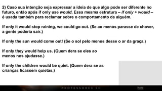 2) Caso sua intenção seja expressar a ideia de que algo pode ser diferente no
futuro, então após if only use would. Essa mesma estrutura – if only + would –
é usada também para reclamar sobre o comportamento de alguém.
If only it would stop raining, we could go out. (Se ao menos parasse de chover,
a gente poderia sair.)
If only the sun would come out! (Se o sol pelo menos desse o ar da graça.)
If only they would help us. (Quem dera se eles ao
menos nos ajudasse.)
If only the children would be quiet. (Quem dera se as
crianças ficassem quietas.)
 