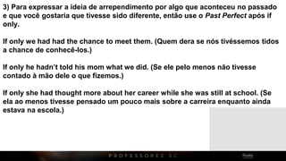 3) Para expressar a ideia de arrependimento por algo que aconteceu no passado
e que você gostaria que tivesse sido diferente, então use o Past Perfect após if
only.
If only we had had the chance to meet them. (Quem dera se nós tivéssemos tidos
a chance de conhecê-los.)
If only he hadn’t told his mom what we did. (Se ele pelo menos não tivesse
contado à mão dele o que fizemos.)
If only she had thought more about her career while she was still at school. (Se
ela ao menos tivesse pensado um pouco mais sobre a carreira enquanto ainda
estava na escola.)
 