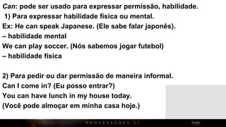 Can: pode ser usado para expressar permissão, habilidade.
1) Para expressar habilidade física ou mental.
Ex: He can speak Japanese. (Ele sabe falar japonês).
– habilidade mental
We can play soccer. (Nós sabemos jogar futebol)
– habilidade física
2) Para pedir ou dar permissão de maneira informal.
Can I come in? (Eu posso entrar?)
You can have lunch in my house today.
(Você pode almoçar em minha casa hoje.)
 