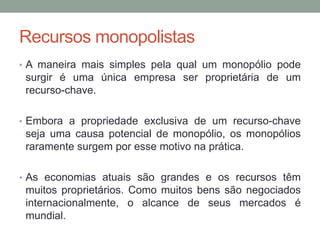 Recursos monopolistas
• A maneira mais simples pela qual um monopólio pode

surgir é uma única empresa ser proprietária de um
recurso-chave.
• Embora a propriedade exclusiva de um recurso-chave

seja uma causa potencial de monopólio, os monopólios
raramente surgem por esse motivo na prática.
• As economias atuais são grandes e os recursos têm

muitos proprietários. Como muitos bens são negociados
internacionalmente, o alcance de seus mercados é
mundial.

 