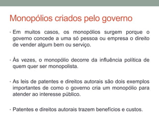 Monopólios criados pelo governo
• Em muitos casos, os monopólios surgem porque o

governo concede a uma só pessoa ou empresa o direito
de vender algum bem ou serviço.
• Às vezes, o monopólio decorre da influência política de

quem quer ser monopolista.
• As leis de patentes e direitos autorais são dois exemplos

importantes de como o governo cria um monopólio para
atender ao interesse público.
• Patentes e direitos autorais trazem benefícios e custos.

 