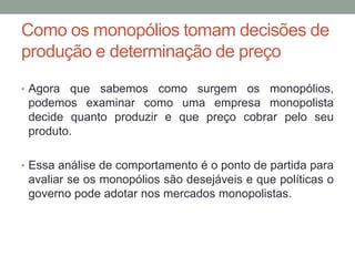 Como os monopólios tomam decisões de
produção e determinação de preço
• Agora

que sabemos como surgem os monopólios,
podemos examinar como uma empresa monopolista
decide quanto produzir e que preço cobrar pelo seu
produto.

• Essa análise de comportamento é o ponto de partida para

avaliar se os monopólios são desejáveis e que políticas o
governo pode adotar nos mercados monopolistas.

 