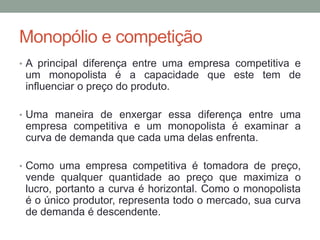 Monopólio e competição
• A principal diferença entre uma empresa competitiva e

um monopolista é a capacidade que este tem de
influenciar o preço do produto.
• Uma maneira de enxergar essa diferença entre uma

empresa competitiva e um monopolista é examinar a
curva de demanda que cada uma delas enfrenta.
• Como uma empresa competitiva é tomadora de preço,

vende qualquer quantidade ao preço que maximiza o
lucro, portanto a curva é horizontal. Como o monopolista
é o único produtor, representa todo o mercado, sua curva
de demanda é descendente.

 
