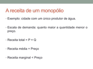 A receita de um monopólio
• Exemplo: cidade com um único produtor de água.
• Escala de demanda: quanto maior a quantidade menor o

preço.
• Receita total = P × Q
• Receita média = Preço
• Receita marginal < Preço

 