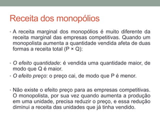 Receita dos monopólios
• A receita marginal dos monopólios é muito diferente da

receita marginal das empresas competitivas. Quando um
monopolista aumenta a quantidade vendida afeta de duas
formas a receita total (P × Q):
• O efeito quantidade: é vendida uma quantidade maior, de

modo que Q é maior.
• O efeito preço: o preço cai, de modo que P é menor.
• Não existe o efeito preço para as empresas competitivas.

O monopolista, por sua vez quando aumenta a produção
em uma unidade, precisa reduzir o preço, e essa redução
diminui a receita das unidades que já tinha vendido.

 