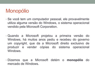 Monopólio
• Se você tem um computador pessoal, ele provavelmente

utiliza alguma versão do Windows, o sistema operacional
vendido pela Microsoft Corporation.
• Quando a Microsoft projetou a primeira versão do

Windows, há muitos anos pediu e recebeu do governo
um copyright, que da a Microsoft direito exclusivo de
produzir e vender cópias do sistema operacional
Windows.
• Dizemos

que a Microsoft detém o monopólio do
mercado de Windows.

 
