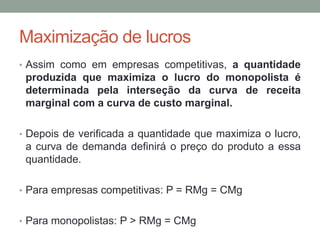 Maximização de lucros
• Assim como em empresas competitivas, a quantidade

produzida que maximiza o lucro do monopolista é
determinada pela interseção da curva de receita
marginal com a curva de custo marginal.
• Depois de verificada a quantidade que maximiza o lucro,

a curva de demanda definirá o preço do produto a essa
quantidade.
• Para empresas competitivas: P = RMg = CMg
• Para monopolistas: P > RMg = CMg

 