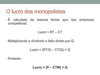 O lucro dos monopolistas
•É

calculado da mesma forma que nas empresas
competitivas.
Lucro = RT – CT

• Multiplicando e dividindo o lado direito por Q:

Lucro = (RT/Q – CT/Q) × Q
• Portanto:

Lucro = (P – CTM) × Q

 